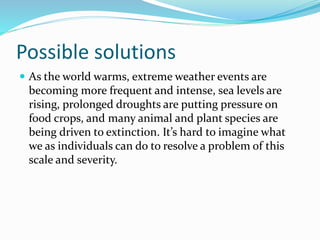 Possible solutions
 As the world warms, extreme weather events are
becoming more frequent and intense, sea levels are
rising, prolonged droughts are putting pressure on
food crops, and many animal and plant species are
being driven to extinction. It’s hard to imagine what
we as individuals can do to resolve a problem of this
scale and severity.
 
