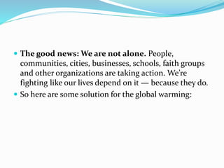  The good news: We are not alone. People,
communities, cities, businesses, schools, faith groups
and other organizations are taking action. We’re
fighting like our lives depend on it — because they do.
 So here are some solution for the global warming:
 