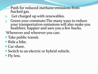 1. Push for reduced methane emissions from
fracked gas.
2. Get charged up with renewables.
3. Green your commute:The many ways to reduce
your transportation emissions will also make you
healthier, happier and save you a few bucks.
Whenever and wherever you can:
 Take public transit.
 Ride a bike.
 Car-share.
 Switch to an electric or hybrid vehicle.
 Fly less.
 