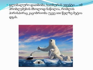  გლობალური დათბობა, სათბურის ეფექტი ... იმ
პრობლემების მხოლოდ ნაწილია, რომლის
პირისპირაც კაცობრიობა უკვე 100 წელზე მეტია
დგას.
 