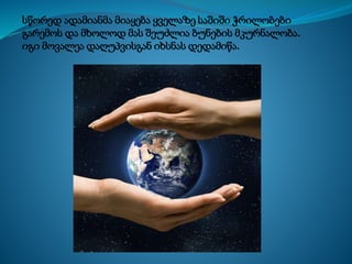 სწორედ ადამიანმა მიაყება ყველაზე საშიში ჭრილობები
გარემოს და მხოლოდ მას შეუძლია ბუნების მკურნალობა.
იგი მოვალეა დაღუპვისგან იხსნას დედამიწა.
 