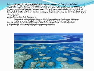 ნასასა ექსპერტები ამტკიცებენ, რომ მსოფლიო დიდი საშიშროების წინაშეა.
ემუქრება თუ არა მსოფლიოს 10 საოცრებას განადგურება დაახლოებით 2030 წელს?
ტურისტულმა პორტალმა “Budget Travel”-მა, გაქრობის პირას მისული ბუნების 10
საოცრების ნუსხა გამოაქვეყნა. მათი განადგურების თარიღად მეცნიერები 2030 წელს
ასახელებენ.
გთავაზობთ მათ ჩამონათვალს:
1. ბელიზის ბარიერული რიფი – მნიშვნელოვნად დაზარალდა. მრავალ
ადგილას მან მარჯნების 50% დაკარგა, ისინი გაუფერულებას ამ დრომდე
განაგრძობენ. ამის მიზეზი გლობალური დათბობაა.
 