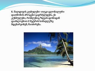 6. მალდივის კუძულები -თუკი გლობალური
დათბობის პროცესი გაგრძელდება, ეს
კუნძულები, რომლებიც ზღვის დონიდან
დაახლოებით 2 მეტრის სიმაღლეზე
მდებარეობენ, ჩაიძირება.
 