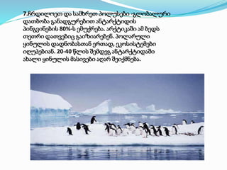 7.ჩრდილოეთ და სამხრეთ პოლუსები -გლობალური
დათბობა განადგურებით ანტარქტიდის
პინგვინების 80%-ს ემუქრება. არქტიკაში ამ ბედს
თეთრი დათვებიც გაიზიარებენ. პოლარული
ყინულის დადნობასთან ერთად, ეკოსისტემები
იღუპებიან. 20-40 წლის შემდეგ ანტარქტიდაში
ახალი ყინულის მასივები აღარ შეიქმნება.
 