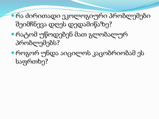  რა ძირითადი ეკოლოგიური პრობლემები
შეიმჩნევა დღეს დედამიწაზე?
 რატომ უწოდებენ მათ გლობალურ
პრობლემებს?
 როგორ უნდა აიცილოს კაცობრიობამ ეს
საფრთხე?
 