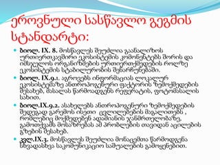 ეროვნული სასწავლო გეგმის
სტანდარტი:
 ბიოლ. IX. 8. მოსწავლეს შეუძლია გაანალიზოს
ურთიერთკავშირი ეკოსისტემის კომონენტებს შორის და
იმსჯელოს ორგანიზმების ურთიერთქმედების როლზე
ეკოსისტემის სტაბილურობის შენარჩუნებაში.
 ბიოლ. IX.9.1. აგროვებს ინფორმაციას ლოკალურ
ეკოსისტემაზე ანთროპოგენური ფაქტორის ზემოქმედების
შესახებ, მასალას წარმოადგენს რეფერატის, ფოტომასალის
სახით.
 ბიოლ.IX.9.2. ასახელებს ანთროპოგენური ზემოქმედების
შედეგად გარემოს ისეთი ცვლილებების მაგალითებს ,
რომლებიც მოქმედებენ ადამიანის ჯანმრთელობაზე,
გამოთქვამს მოსაზრებას ამ პრობლების თავიდან აცილების
გზების შესახებ.
 კვლ.IX.3. მოსწავლეს შეუძლია მონაცემთა წარმოდგენა
სხვადასხვა საკომუნიკაციო საშუალების გამოყენებით.
 