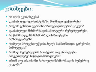 კითხვები:
 რა არის ეკოსისტემა?
 დაასახელეთ ეკოსისტემაზე მოქმედი ფაქტორები.
 როგორ გესმით ტერმინი “ბიოგეოქიმიური” ციკლი?
 დაასახელეთ ნახშირბადის აბიოტური რეზერვუარები.
 რა წარმოადგენს ნახშირბადის ბიოტური
რეზერვუარებს?
 რომელი პროცესი უწყობს ხელს ნახშირბადის გარემოში
მიმოქცევას?
 რომელ რეზერვუარს ბიოტურს თუ აბიოტურს
მიაკუთვნებენ საწვავის საბადოებს?
 არიან თუ არა ისინი ჩართული ნახშირბადის ბუნებრივ
ციკლში?
 