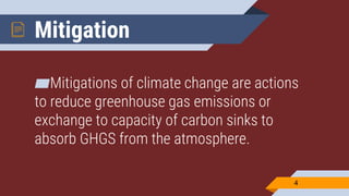 Mitigation
▰Mitigations of climate change are actions
to reduce greenhouse gas emissions or
exchange to capacity of carbon sinks to
absorb GHGS from the atmosphere.
4