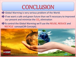 CONCLUSION
Global Warming is very serious problem of the World.
If we want a safe and green future than we’ll necessary to improved
our present and minimize the CO2 elimination
To control the Global Warming we’ll use the REUSE, REDUCE and
RECYCLE concept(3R-Concept).