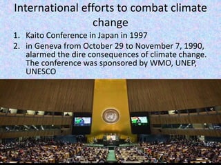 International efforts to combat climate
change
1. Kaito Conference in Japan in 1997
2. in Geneva from October 29 to November 7, 1990,
alarmed the dire consequences of climate change.
The conference was sponsored by WMO, UNEP,
UNESCO
 