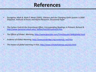 References
• Dyurgerov, Mark B, Mark F. Meier (2005). Glaciers and the Changing Earth System: a 2004
Snapshot, Institute of Arctic and Alpine Research, Occasional Paper
• The Carbon Cycle & the Greenhouse Effect, Corresponding Readings in Primack, Richard B.
http://www-personal.umich.edu/~dallan/nre220/outline20.htm
• The Effects of Global Warming, http://www.geocities.com/TimesSquare/1848/global.html
• Evidence of Global Warming, http://www.ecobridge.org/content/g_evd.htm
• The impact of global warming in Asia, http://www.climatehotmap.org/asia.html
 