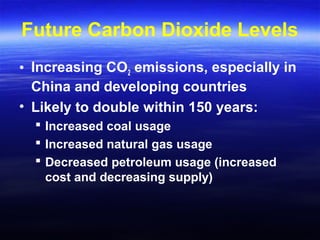 Future Carbon Dioxide Levels
• Increasing CO2 emissions, especially in
China and developing countries
• Likely to double within 150 years:
 Increased coal usage
 Increased natural gas usage
 Decreased petroleum usage (increased
cost and decreasing supply)
 