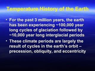 Temperature History of the Earth
• For the past 3 million years, the earth
has been experiencing ~100,000 year
long cycles of glaciation followed by
~10,000 year long interglacial periods
• These climate periods are largely the
result of cycles in the earth’s orbit –
precession, obliquity, and eccentricity
 