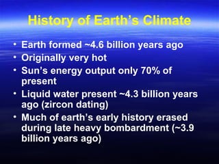 History of Earth’s Climate
• Earth formed ~4.6 billion years ago
• Originally very hot
• Sun’s energy output only 70% of
present
• Liquid water present ~4.3 billion years
ago (zircon dating)
• Much of earth’s early history erased
during late heavy bombardment (~3.9
billion years ago)
 