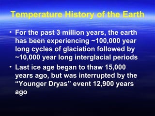 Temperature History of the Earth
• For the past 3 million years, the earth
has been experiencing ~100,000 year
long cycles of glaciation followed by
~10,000 year long interglacial periods
• Last ice age began to thaw 15,000
years ago, but was interrupted by the
“Younger Dryas” event 12,900 years
ago
 