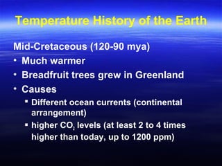 Temperature History of the Earth
Mid-Cretaceous (120-90 mya)
• Much warmer
• Breadfruit trees grew in Greenland
• Causes
 Different ocean currents (continental
arrangement)
 higher CO2 levels (at least 2 to 4 times
higher than today, up to 1200 ppm)
 
