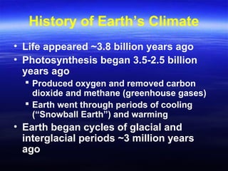 History of Earth’s Climate
• Life appeared ~3.8 billion years ago
• Photosynthesis began 3.5-2.5 billion
years ago
 Produced oxygen and removed carbon
dioxide and methane (greenhouse gases)
 Earth went through periods of cooling
(“Snowball Earth”) and warming
• Earth began cycles of glacial and
interglacial periods ~3 million years
ago
 