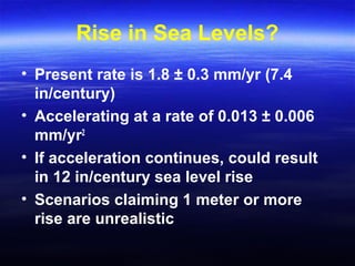 Rise in Sea Levels?
• Present rate is 1.8 ± 0.3 mm/yr (7.4
in/century)
• Accelerating at a rate of 0.013 ± 0.006
mm/yr2
• If acceleration continues, could result
in 12 in/century sea level rise
• Scenarios claiming 1 meter or more
rise are unrealistic
 