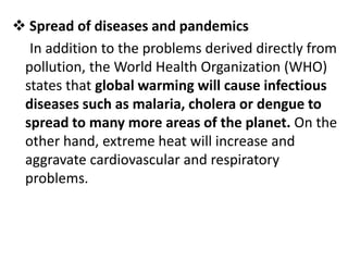  Spread of diseases and pandemics
In addition to the problems derived directly from
pollution, the World Health Organization (WHO)
states that global warming will cause infectious
diseases such as malaria, cholera or dengue to
spread to many more areas of the planet. On the
other hand, extreme heat will increase and
aggravate cardiovascular and respiratory
problems.
 