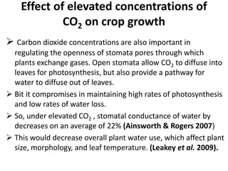 Effect of elevated concentrations of
CO2 on crop growth
 Carbon dioxide concentrations are also important in
regulating the openness of stomata pores through which
plants exchange gases. Open stomata allow CO2 to diffuse into
leaves for photosynthesis, but also provide a pathway for
water to diffuse out of leaves.
 Bit it compromises in maintaining high rates of photosynthesis
and low rates of water loss.
 So, under elevated CO2 , stomatal conductance of water by
decreases on an average of 22% (Ainsworth & Rogers 2007)
 This would decrease overall plant water use, which affect plant
size, morphology, and leaf temperature. (Leakey et al. 2009).
 