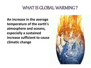 WHAT IS GLOBAL WARMING ?
An increase in the average
temperature of the earth's
atmosphere and oceans,
especially a sustained
increase sufficient to cause
climatic change
 