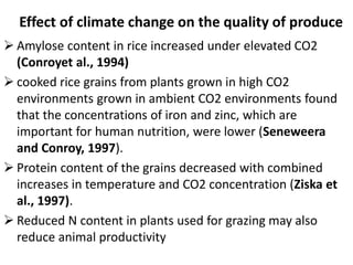 Effect of climate change on the quality of produce
 Amylose content in rice increased under elevated CO2
(Conroyet al., 1994)
 cooked rice grains from plants grown in high CO2
environments grown in ambient CO2 environments found
that the concentrations of iron and zinc, which are
important for human nutrition, were lower (Seneweera
and Conroy, 1997).
 Protein content of the grains decreased with combined
increases in temperature and CO2 concentration (Ziska et
al., 1997).
 Reduced N content in plants used for grazing may also
reduce animal productivity
 