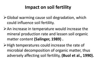 Impact on soil fertility
Global warming cause soil degradation, which
could influence soil fertility.
An increase in temperature would increase the
mineral production rate and lessen soil organic
matter content (Salinger, 1989) .
High temperatures could increase the rate of
microbial decomposition of organic matter, thus
adversely affecting soil fertility, (Buol et al., 1990).
 