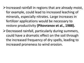 Increased rainfall in regions that are already moist,
for example, could lead to increased leaching of
minerals, especially nitrates. Large increases in
fertilizer applications would be necessary to
restore productivity (Pitovranov et al., 1988).
Decreased rainfall, particularly during summers,
could have a dramatic effect on the soil through
the increased frequency of dry spells, leading to
increased proneness to wind erosion.
 