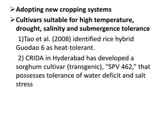 Adopting new cropping systems
Cultivars suitable for high temperature,
drought, salinity and submergence tolerance
1)Tao et al. (2008) identified rice hybrid
Guodao 6 as heat-tolerant.
2) CRIDA in Hyderabad has developed a
sorghum cultivar (transgenic), “SPV 462,” that
possesses tolerance of water deficit and salt
stress
 