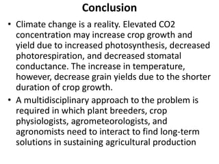 Conclusion
• Climate change is a reality. Elevated CO2
concentration may increase crop growth and
yield due to increased photosynthesis, decreased
photorespiration, and decreased stomatal
conductance. The increase in temperature,
however, decrease grain yields due to the shorter
duration of crop growth.
• A multidisciplinary approach to the problem is
required in which plant breeders, crop
physiologists, agrometeorologists, and
agronomists need to interact to find long-term
solutions in sustaining agricultural production
 