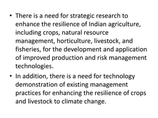 • There is a need for strategic research to
enhance the resilience of Indian agriculture,
including crops, natural resource
management, horticulture, livestock, and
fisheries, for the development and application
of improved production and risk management
technologies.
• In addition, there is a need for technology
demonstration of existing management
practices for enhancing the resilience of crops
and livestock to climate change.
 