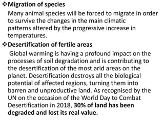 Migration of species
Many animal species will be forced to migrate in order
to survive the changes in the main climatic
patterns altered by the progressive increase in
temperatures.
Desertification of fertile areas
Global warming is having a profound impact on the
processes of soil degradation and is contributing to
the desertification of the most arid areas on the
planet. Desertification destroys all the biological
potential of affected regions, turning them into
barren and unproductive land. As recognised by the
UN on the occasion of the World Day to Combat
Desertification in 2018, 30% of land has been
degraded and lost its real value.
 