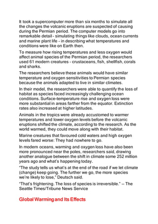 It took a supercomputer more than six months to simulate all
the changes the volcanic eruptions are suspected of causing
during the Permian period. The computer models go into
remarkable detail – simulating things like clouds, ocean currents
and marine plant life – in describing what temperatures and
conditions were like on Earth then.
To measure how rising temperatures and less oxygen would
affect animal species of the Permian period, the researchers
used 61 modern creatures – crustaceans, fish, shellfish, corals
and sharks.
The researchers believe these animals would have similar
temperature and oxygen sensitivities to Permian species
because the animals adapted to live in similar climates.
In their model, the researchers were able to quantify the loss of
habitat as species faced increasingly challenging ocean
conditions. Surface-temperature rise and oxygen loss were
more substantial in areas farther from the equator. Extinction
rates also increased at higher latitudes.
Animals in the tropics were already accustomed to warmer
temperatures and lower oxygen levels before the volcanic
eruptions shifted the climate, according to the research. As the
world warmed, they could move along with their habitat.
Marine creatures that favoured cold waters and high oxygen
levels fared worse: They had nowhere to go.
In modern oceans, warming and oxygen loss have also been
more pronounced near the poles, researchers said, drawing
another analogue between the shift in climate some 252 million
years ago and what’s happening today.
“The study tells us what’s at the end of the road if we let climate
(change) keep going. The further we go, the more species
we’re likely to lose,” Deutsch said.
“That’s frightening. The loss of species is irreversible.” — The
Seattle Times/Tribune News Service
Global Warming and Its Effects
 