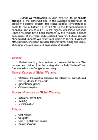 Global warming which is also referred to as climate
change, is the observed rise in the average temperature of
the Earth's climate system the global surface temperature is
likely to rise a further 0.3 to 1.7 °C in the lowest emissions
scenario, and 2.6 to 4.8 °C in the highest emissions scenario
.These readings have been recorded by the “national science
academies of the major industrialized nations”. Future climate
change and impacts will differ from region to region. Expected
effects include increase in global temperatures, rising sea levels,
changing precipitation, and expansion of deserts.
Causes:
Global warming is a serious environmental issues. The
causes are divided into two categories include "natural" and
"human influences" of global warming.
Natural Causes of Global Warming:
 rotation of the sun that changes the intensity of sunlightand
moving closer to the earth
 greenhouse gases
 Volcanic eruption.
Human Influences on Global Warming:
 industrial revolution
 Mining
 Deforestation
Effects:
 heat waves,
 droughts,
 heavy rainfall with floods,
 heavy snowfall ,
 