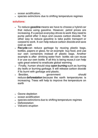  ocean acidification,
 species extinctions due to shifting temperature regimes
solutions:
 To reduce gasoline means we have to choose a hybrid car
that reduce using gasoline. However, petrol prices are
increasing.If a person everyday drives to work they need to
pump petrol after 3 days and causes carbon dioxide. Yet
other way to reduce gasoline is take public transport or
carpool to work. It can help reduce carbon dioxide and save
cost as well.
 Recycle can reduce garbage by reusing plastic bags,
bottles, papers or glass. for an example buy food, and use
our own containers instead of plastic bags. Another
example is after drinking water from bottle; we can reuse
it or use our own bottle. If all this is being reuse,it can help
upto great extend to eradicate global warming
 Finally, human should stop open burning such as burning
dry leafs or burning garbage. It will release carbon dioxide
if its burnt with garbage and plastic.
 Besides, government should
reduce deforestation because the earth temperatures is
increasing. Trees will help to improve the temperature on
earth
 Ozone depletion
 ocean acidification
 species extinctions due to shifting temperature regimes
 Deforestation
 Volcanic eruption
 