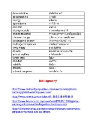 deforestation ตัดไม้ทำลำยป่ำ
decomposing เน่ำเฟะ
energy พลังงำน
applications กำรใช้งำน
acid rain ฝนกรด
biodegradable สำมำรถย่อยสลำยได้
carbon footprint กำรปล่อยก๊ำซคำร์บอนไดออกไซด์
climate change เปลี่ยนแปลงสภำพภูมิอำกำศ
to conserve energy เพื่อกำรอนุรักษ์พลังงำน
endangered species เป็นอันตรำยต่อมนุษย์
toxic waste ของเสียมีพิษ
aerosol ละอองของเหลวในอำกำศ
animal welfare สวัสดิภำพสัตว์
forest fires ไฟป่ำ
pollution มลภำวะ
wildlife สัตว์ป่ำ
drought ภัยแล้ง
volcanic eruption ภูเขำไฟระเบิด
bibliography
https://www.nationalgeographic.com/environment/global-
warming/global-warming-overview/
https://www.nature.com/articles/d41586-018-07586-5
https://www.thestar.com.my/news/world/2018/12/23/global-
warming-mirrors-earths-largest-extinction-event/
https://climatechange.earthscienceconferences.com/events-
list/global-warming-and-its-effects
 