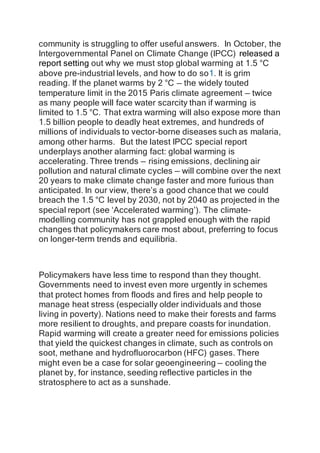 community is struggling to offer useful answers. In October, the
Intergovernmental Panel on Climate Change (IPCC) released a
report setting out why we must stop global warming at 1.5 °C
above pre-industrial levels, and how to do so1. It is grim
reading. If the planet warms by 2 °C — the widely touted
temperature limit in the 2015 Paris climate agreement — twice
as many people will face water scarcity than if warming is
limited to 1.5 °C. That extra warming will also expose more than
1.5 billion people to deadly heat extremes, and hundreds of
millions of individuals to vector-borne diseases such as malaria,
among other harms. But the latest IPCC special report
underplays another alarming fact: global warming is
accelerating. Three trends — rising emissions, declining air
pollution and natural climate cycles — will combine over the next
20 years to make climate change faster and more furious than
anticipated. In our view, there’s a good chance that we could
breach the 1.5 °C level by 2030, not by 2040 as projected in the
special report (see ‘Accelerated warming’). The climate-
modelling community has not grappled enough with the rapid
changes that policymakers care most about, preferring to focus
on longer-term trends and equilibria.
Policymakers have less time to respond than they thought.
Governments need to invest even more urgently in schemes
that protect homes from floods and fires and help people to
manage heat stress (especially older individuals and those
living in poverty). Nations need to make their forests and farms
more resilient to droughts, and prepare coasts for inundation.
Rapid warming will create a greater need for emissions policies
that yield the quickest changes in climate, such as controls on
soot, methane and hydrofluorocarbon (HFC) gases. There
might even be a case for solar geoengineering — cooling the
planet by, for instance, seeding reflective particles in the
stratosphere to act as a sunshade.
 