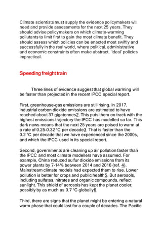 Climate scientists must supply the evidence policymakers will
need and provide assessments for the next 25 years. They
should advise policymakers on which climate-warming
pollutants to limit first to gain the most climate benefit. They
should assess which policies can be enacted most swiftly and
successfully in the real world, where political, administrative
and economic constraints often make abstract, ‘ideal’ policies
impractical.
Speeding freight train
Three lines of evidence suggest that global warming will
be faster than projected in the recent IPCC special report.
First, greenhouse-gas emissions are still rising. In 2017,
industrial carbon dioxide emissions are estimated to have
reached about 37 gigatonnes2. This puts them on track with the
highest emissions trajectory the IPCC has modelled so far. This
dark news means that the next 25 years are poised to warm at
a rate of 0.25–0.32 °C per decade3. That is faster than the
0.2 °C per decade that we have experienced since the 2000s,
and which the IPCC used in its special report.
Second, governments are cleaning up air pollution faster than
the IPCC and most climate modellers have assumed. For
example, China reduced sulfur dioxide emissions from its
power plants by 7–14% between 2014 and 2016 (ref. 4).
Mainstream climate models had expected them to rise. Lower
pollution is better for crops and public health5. But aerosols,
including sulfates, nitrates and organic compounds, reflect
sunlight. This shield of aerosols has kept the planet cooler,
possibly by as much as 0.7 °C globally6.
Third, there are signs that the planet might be entering a natural
warm phase that could last for a couple of decades. The Pacific
 