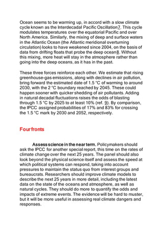 Ocean seems to be warming up, in accord with a slow climate
cycle known as the Interdecadal Pacific Oscillation7. This cycle
modulates temperatures over the equatorial Pacific and over
North America. Similarly, the mixing of deep and surface waters
in the Atlantic Ocean (the Atlantic meridional overturning
circulation) looks to have weakened since 2004, on the basis of
data from drifting floats that probe the deep ocean8. Without
this mixing, more heat will stay in the atmosphere rather than
going into the deep oceans, as it has in the past.
These three forces reinforce each other. We estimate that rising
greenhouse-gas emissions, along with declines in air pollution,
bring forward the estimated date of 1.5 °C of warming to around
2030, with the 2 °C boundary reached by 2045. These could
happen sooner with quicker shedding of air pollutants. Adding
in natural decadal fluctuations raises the odds of blasting
through 1.5 °C by 2025 to at least 10% (ref. 9). By comparison,
the IPCC assigned probabilities of 17% and 83% for crossing
the 1.5 °C mark by 2030 and 2052, respectively.
Four fronts
Assess science in the near term. Policymakers should
ask the IPCC for another special report, this time on the rates of
climate change over the next 25 years. The panel should also
look beyond the physical science itself and assess the speed at
which political systems can respond, taking into account
pressures to maintain the status quo from interest groups and
bureaucrats. Researchers should improve climate models to
describe the next 25 years in more detail, including the latest
data on the state of the oceans and atmosphere, as well as
natural cycles. They should do more to quantify the odds and
impacts of extreme events. The evidence will be hard to muster,
but it will be more useful in assessing real climate dangers and
responses.
 