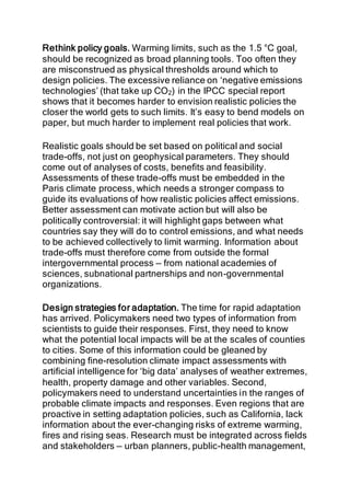 Rethink policy goals. Warming limits, such as the 1.5 °C goal,
should be recognized as broad planning tools. Too often they
are misconstrued as physical thresholds around which to
design policies. The excessive reliance on ‘negative emissions
technologies’ (that take up CO2) in the IPCC special report
shows that it becomes harder to envision realistic policies the
closer the world gets to such limits. It’s easy to bend models on
paper, but much harder to implement real policies that work.
Realistic goals should be set based on political and social
trade-offs, not just on geophysical parameters. They should
come out of analyses of costs, benefits and feasibility.
Assessments of these trade-offs must be embedded in the
Paris climate process, which needs a stronger compass to
guide its evaluations of how realistic policies affect emissions.
Better assessment can motivate action but will also be
politically controversial: it will highlight gaps between what
countries say they will do to control emissions, and what needs
to be achieved collectively to limit warming. Information about
trade-offs must therefore come from outside the formal
intergovernmental process — from national academies of
sciences, subnational partnerships and non-governmental
organizations.
Design strategies for adaptation. The time for rapid adaptation
has arrived. Policymakers need two types of information from
scientists to guide their responses. First, they need to know
what the potential local impacts will be at the scales of counties
to cities. Some of this information could be gleaned by
combining fine-resolution climate impact assessments with
artificial intelligence for ‘big data’ analyses of weather extremes,
health, property damage and other variables. Second,
policymakers need to understand uncertainties in the ranges of
probable climate impacts and responses. Even regions that are
proactive in setting adaptation policies, such as California, lack
information about the ever-changing risks of extreme warming,
fires and rising seas. Research must be integrated across fields
and stakeholders — urban planners, public-health management,
 