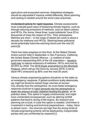agriculture and ecosystem services. Adaptation strategies
should be adjustable if impacts unfold differently. More planning
and costing is needed around the worst-case outcomes.
Understand options for rapid response. Climate assessments
must evaluate quick ways of lessening climate impacts, such as
through reducing emissions of methane, soot (or black carbon)
and HFCs. Per tonne, these three ‘super pollutants’ have 25 to
thousands of times the impact of CO2. Their atmospheric
lifetimes are short — in the range of weeks (for soot) to about a
decade (for methane and HFCs). Slashing these pollutants
would potentially halve the warming trend over the next 25
years10.
There has been progress on this front. At the Global Climate
Action summit held in September in San Francisco, California,
the United States Climate Alliance — a coalition of state
governors representing 40% of the US population — issued a
road map to reduce emissions of methane, HFCs and soot by
40–50% by 2030. The 2016 Kigali amendment to the Montreal
Protocol, which will go into force by January 2019, is set to
slash HFC emissions by 80% over the next 30 years.
Various climate engineering options should be on the table as
an emergency response. If global conditions really deteriorate,
we might be forced to extract large volumes of excess
CO2 directly from the atmosphere. An even faster emergency
response could be to inject aerosols into the atmosphere to
lower the amount of solar radiation heating the planet, as air
pollution does. This option is hugely controversial, and might
have unintended consequences, such as altering rainfall
patterns that lead to drying of the tropics. So research and
planning are crucial, in case this option is needed. Until there is
investment in testing and technical preparedness — today, there
is almost none — the chances are high that the wrong kinds of
climate-engineering scheme will be deployed by irresponsible
parties who are uninformed by research11.
 