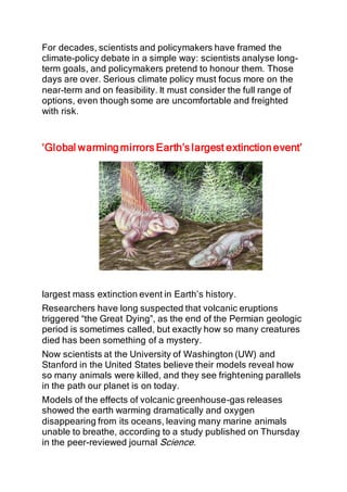 For decades, scientists and policymakers have framed the
climate-policy debate in a simple way: scientists analyse long-
term goals, and policymakers pretend to honour them. Those
days are over. Serious climate policy must focus more on the
near-term and on feasibility. It must consider the full range of
options, even though some are uncomfortable and freighted
with risk.
‘Global warming mirrors Earth’s largest extinction event’
largest mass extinction event in Earth’s history.
Researchers have long suspected that volcanic eruptions
triggered “the Great Dying”, as the end of the Permian geologic
period is sometimes called, but exactly how so many creatures
died has been something of a mystery.
Now scientists at the University of Washington (UW) and
Stanford in the United States believe their models reveal how
so many animals were killed, and they see frightening parallels
in the path our planet is on today.
Models of the effects of volcanic greenhouse-gas releases
showed the earth warming dramatically and oxygen
disappearing from its oceans, leaving many marine animals
unable to breathe, according to a study published on Thursday
in the peer-reviewed journal Science.
 