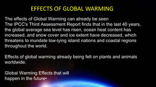 The effects of Global Warming can already be seen
The IPCC's Third Assessment Report finds that in the last 40 years,
the global average sea level has risen, ocean heat content has
increased, and snow cover and ice extent have decreased, which
threatens to inundate low-lying island nations and coastal regions
throughout the world.
Effects of global warming already being felt on plants and animals
worldwide.
Global Warming Effects that will
happen in the future•
EFFECTS OF GLOBAL WARMING
 