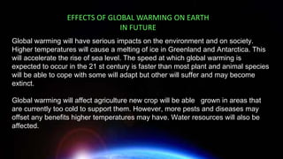 Global warming will have serious impacts on the environment and on society.
Higher temperatures will cause a melting of ice in Greenland and Antarctica. This
will accelerate the rise of sea level. The speed at which global warming is
expected to occur in the 21 st century is faster than most plant and animal species
will be able to cope with some will adapt but other will suffer and may become
extinct.
Global warming will affect agriculture new crop will be able grown in areas that
are currently too cold to support them. However, more pests and diseases may
offset any benefits higher temperatures may have. Water resources will also be
affected.
EFFECTS OF GLOBAL WARMING ON EARTH
IN FUTURE
 