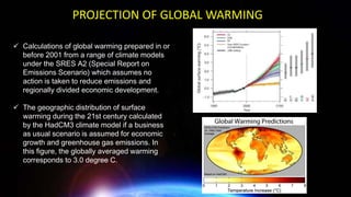 ✓ Calculations of global warming prepared in or
before 2001 from a range of climate models
under the SRES A2 (Special Report on
Emissions Scenario) which assumes no
action is taken to reduce emissions and
regionally divided economic development.
✓ The geographic distribution of surface
warming during the 21st century calculated
by the HadCM3 climate model if a business
as usual scenario is assumed for economic
growth and greenhouse gas emissions. In
this figure, the globally averaged warming
corresponds to 3.0 degree C.
PROJECTION OF GLOBAL WARMING
 