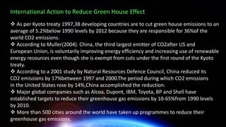 International Action to Reduce Green House Effect
❖ As per Kyoto treaty 1997,38 developing countries are to cut green house emissions to an
average of 5.2%below 1990 levels by 2012 because they are responsible for 36%of the
world CO2 emissions.
❖ According to Muller(2004). China, the third largest emitter of CO2after US and
European Union, is voluntarily improving energy efficiency and increasing use of renewable
energy resources even though she is exempt from cuts under the first round of the Kyoto
treaty.
❖ According to a 2001 study by Natural Resources Defence Council, China reduced its
CO2 emissions by 17%between 1997 and 2000.The period during which CO2 emissions
in the United States rose by 14%,China accomplished the reduction.
❖ Major global companies such as Alcoa, Dupont, IBM, Toyota, BP and Shell have
established targets to reduce their greenhouse gas emissions by 10-65%from 1990 levels
by 2010.
❖ More than 500 cities around the world have taken up programmes to reduce their
greenhouse gas emissions.
 