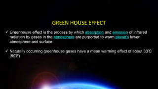 GREEN HOUSE EFFECT
✓ Greenhouse effect is the process by which absorption and emission of infrared
radiation by gases in the atmosphere are purported to warm planet's lower
atmosphere and surface
✓ Naturally occurring greenhouse gases have a mean warming effect of about 33’C
(59’F)
 