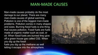 Man-made causes probably do the most
damage to our planet. There are many
man-made causes of global warming.
Pollution is one of the biggest man-made
problems. Pollution comes in many shapes
and sizes. Burning fossil fuels is one thing
that causes pollution. Fossil fuels are fuels
made of organic matter such as coal, or
oil. When fossil fuels are burned they give
off a green house gas called C02. When
you dig up the fossil
fuels you dig up the methane as well
letting it escape into the atmosphere.
MAN-MADE CAUSES
 