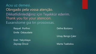 Acıu uz demesi.
Obrıgado pela vossa atenção.
Dikkatlidinlediğiniz için Teşekkür ederim.
Thank you for your atencıon.
Euxarıstome gıa tın prosoxısas.
Raquel Porfírıo Defne Bostancı
Emile Oskaudaıtė
Umay Bengü Çakır
Eren Yalçınkaya
Zeynep Öncül Marta Tsaklıdou
 