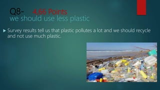 Q8- 4,66 Points
we should use less plastic
 Survey results tell us that plastic pollutes a lot and we should recycle
and not use much plastic.
 